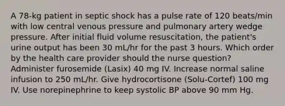 A 78-kg patient in septic shock has a pulse rate of 120 beats/min with low central venous pressure and pulmonary artery wedge pressure. After initial fluid volume resuscitation, the patient's urine output has been 30 mL/hr for the past 3 hours. Which order by the health care provider should the nurse question? Administer furosemide (Lasix) 40 mg IV. Increase normal saline infusion to 250 mL/hr. Give hydrocortisone (Solu-Cortef) 100 mg IV. Use norepinephrine to keep systolic BP above 90 mm Hg.