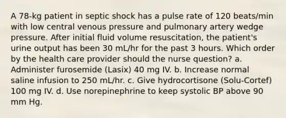 A 78-kg patient in septic shock has a pulse rate of 120 beats/min with low central venous pressure and pulmonary artery wedge pressure. After initial fluid volume resuscitation, the patient's urine output has been 30 mL/hr for the past 3 hours. Which order by the health care provider should the nurse question? a. Administer furosemide (Lasix) 40 mg IV. b. Increase normal saline infusion to 250 mL/hr. c. Give hydrocortisone (Solu-Cortef) 100 mg IV. d. Use norepinephrine to keep systolic BP above 90 mm Hg.