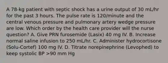 A 78-kg patient with septic shock has a urine output of 30 mL/hr for the past 3 hours. The pulse rate is 120/minute and the central venous pressure and pulmonary artery wedge pressure are low. Which order by the health care provider will the nurse question? A. Give PRN furosemide (Lasix) 40 mg IV. B. Increase normal saline infusion to 250 mL/hr. C. Administer hydrocortisone (Solu-Cortef) 100 mg IV. D. Titrate norepinephrine (Levophed) to keep systolic BP >90 mm Hg