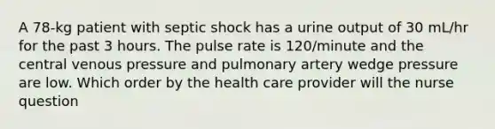 A 78-kg patient with septic shock has a urine output of 30 mL/hr for the past 3 hours. The pulse rate is 120/minute and the central venous pressure and pulmonary artery wedge pressure are low. Which order by the health care provider will the nurse question