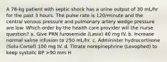 A 78-kg patient with septic shock has a urine output of 30 mL/hr for the past 3 hours. The pulse rate is 120/minute and the central venous pressure and pulmonary artery wedge pressure are low. Which order by the health care provider will the nurse question? a. Give PRN furosemide (Lasix) 40 mg IV. b. Increase normal saline infusion to 250 mL/hr. c. Administer hydrocortisone (Solu-Cortef) 100 mg IV. d. Titrate norepinephrine (Levophed) to keep systolic BP >90 mm H