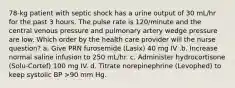 78-kg patient with septic shock has a urine output of 30 mL/hr for the past 3 hours. The pulse rate is 120/minute and the central venous pressure and pulmonary artery wedge pressure are low. Which order by the health care provider will the nurse question? a. Give PRN furosemide (Lasix) 40 mg IV .b. Increase normal saline infusion to 250 mL/hr. c. Administer hydrocortisone (Solu-Cortef) 100 mg IV. d. Titrate norepinephrine (Levophed) to keep systolic BP >90 mm Hg.