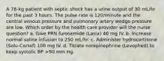 A 78-kg patient with septic shock has a urine output of 30 mL/hr for the past 3 hours. The pulse rate is 120/minute and the central venous pressure and pulmonary artery wedge pressure are low. Which order by the health care provider will the nurse question? a. Give PRN furosemide (Lasix) 40 mg IV. b. Increase normal saline infusion to 250 mL/hr. c. Administer hydrocortisone (Solu-Cortef) 100 mg IV. d. Titrate norepinephrine (Levophed) to keep systolic BP >90 mm Hg.