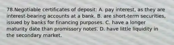 78.Negotiable certificates of deposit: A. pay interest, as they are interest-bearing accounts at a bank. B. are short-term securities, issued by banks for financing purposes. C. have a longer maturity date than promissory notes. D. have little liquidity in the secondary market.