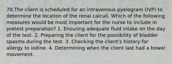 78.The client is scheduled for an intravenous pyelogram (IVP) to determine the location of the renal calculi. Which of the following measures would be most important for the nurse to include in pretest preparation? 1. Ensuring adequate fluid intake on the day of the test. 2. Preparing the client for the possibility of bladder spasms during the test. 3. Checking the client's history for allergy to iodine. 4. Determining when the client last had a bowel movement.