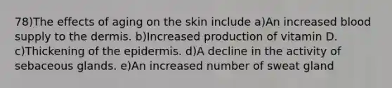 78)The effects of aging on the skin include a)An increased blood supply to <a href='https://www.questionai.com/knowledge/kEsXbG6AwS-the-dermis' class='anchor-knowledge'>the dermis</a>. b)Increased production of vitamin D. c)Thickening of <a href='https://www.questionai.com/knowledge/kBFgQMpq6s-the-epidermis' class='anchor-knowledge'>the epidermis</a>. d)A decline in the activity of sebaceous glands. e)An increased number of sweat gland