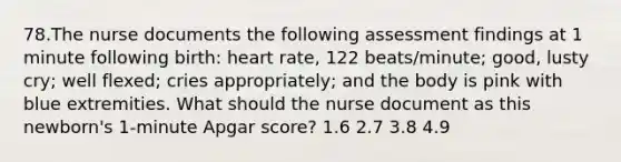 78.The nurse documents the following assessment findings at 1 minute following birth: heart rate, 122 beats/minute; good, lusty cry; well flexed; cries appropriately; and the body is pink with blue extremities. What should the nurse document as this newborn's 1-minute Apgar score? 1.6 2.7 3.8 4.9