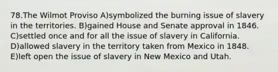 78.The Wilmot Proviso A)symbolized the burning issue of slavery in the territories. B)gained House and Senate approval in 1846. C)settled once and for all the issue of slavery in California. D)allowed slavery in the territory taken from Mexico in 1848. E)left open the issue of slavery in New Mexico and Utah.