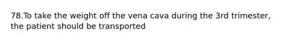 78.To take the weight off the vena cava during the 3rd trimester, the patient should be transported