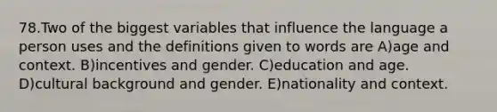 78.Two of the biggest variables that influence the language a person uses and the definitions given to words are A)age and context. B)incentives and gender. C)education and age. D)cultural background and gender. E)nationality and context.