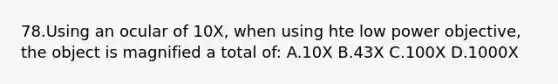 78.Using an ocular of 10X, when using hte low power objective, the object is magnified a total of: A.10X B.43X C.100X D.1000X