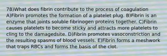 78)What does fibrin contribute to the process of coagulation A)Fibrin promotes the formation of a platelet plug. B)Fibrin is an enzyme that joints soluble fibrinogen proteins together. C)Fibrin causes platelets to become sticky and attracts more platelets to cling to the damagedsite. D)Fibrin promotes vasoconstriction and the resulting spasms of blood vessels. E)Fibrin forms a meshwork that traps RBCs and forms the basis of the clot.