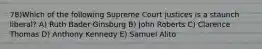 78)Which of the following Supreme Court justices is a staunch liberal? A) Ruth Bader Ginsburg B) John Roberts C) Clarence Thomas D) Anthony Kennedy E) Samuel Alito