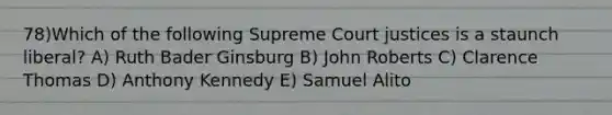 78)Which of the following Supreme Court justices is a staunch liberal? A) Ruth Bader Ginsburg B) John Roberts C) Clarence Thomas D) Anthony Kennedy E) Samuel Alito