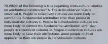 78.Which of the following is true regarding cross-cultural studies on attributional tendencies? A. The actor-observer bias is universal B. People in collectivist cultures are more likely to commit the fundamental attribution error than people in individualistic cultures C. People in individualistic cultures are more likely to commit the fundamental attribution error than people in collectivist cultures D. People in collective cultures are more likely to base their attributions about people on their appearance than are people in individualistic cultures.