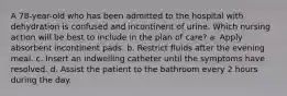 A 78-year-old who has been admitted to the hospital with dehydration is confused and incontinent of urine. Which nursing action will be best to include in the plan of care? a. Apply absorbent incontinent pads. b. Restrict fluids after the evening meal. c. Insert an indwelling catheter until the symptoms have resolved. d. Assist the patient to the bathroom every 2 hours during the day.