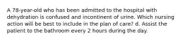 A 78-year-old who has been admitted to the hospital with dehydration is confused and incontinent of urine. Which nursing action will be best to include in the plan of care? d. Assist the patient to the bathroom every 2 hours during the day.