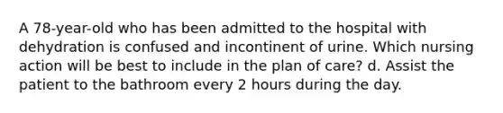 A 78-year-old who has been admitted to the hospital with dehydration is confused and incontinent of urine. Which nursing action will be best to include in the plan of care? d. Assist the patient to the bathroom every 2 hours during the day.