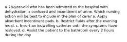 A 78-year-old who has been admitted to the hospital with dehydration is confused and incontinent of urine. Which nursing action will be best to include in the plan of care? a. Apply absorbent incontinent pads. b. Restrict fluids after the evening meal. c. Insert an indwelling catheter until the symptoms have resloved. d. Assist the patient to the bathroom every 2 hours during the day.