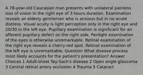 A 78-year-old Caucasian man presents with unilateral painless loss of vision in the right eye of 3 hours duration. Examination reveals an elderly gentleman who is anxious but in no acute distress. Visual acuity is light perception only in the right eye and 20/30 in the left eye. Pupillary examination is significant for an afferent pupillary defect on the right side. Penlight examination of the eyes is otherwise unremarkable. Retinal examination of the right eye reveals a cherry-red spot. Retinal examination of the left eye is unremarkable. Question What disease process most likely accounts for the patient's presentation? Answer Choices 1 Adult-onset Tay-Sach's disease 2 Open angle glaucoma 3 Central retinal artery occlusion 4 Trauma 5 Cataract