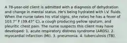 A 78-year-old client is admitted with a diagnosis of dehydration and change in mental status. He's being hydrated with I.V. fluids. When the nurse takes his vital signs, she notes he has a fever of 103.7° F (39.47° C), a cough producing yellow sputum, and pleuritic chest pain. The nurse suspects this client may have developed: 1. acute respiratory distress syndrome (ARDS). 2. myocardial infarction (MI). 3. pneumonia. 4. tuberculosis (TB).