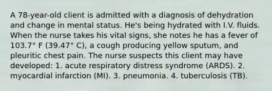 A 78-year-old client is admitted with a diagnosis of dehydration and change in mental status. He's being hydrated with I.V. fluids. When the nurse takes his vital signs, she notes he has a fever of 103.7° F (39.47° C), a cough producing yellow sputum, and pleuritic chest pain. The nurse suspects this client may have developed: 1. acute respiratory distress syndrome (ARDS). 2. myocardial infarction (MI). 3. pneumonia. 4. tuberculosis (TB).