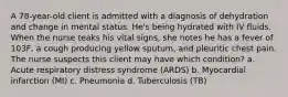 A 78-year-old client is admitted with a diagnosis of dehydration and change in mental status. He's being hydrated with IV fluids. When the nurse teaks his vital signs, she notes he has a fever of 103F, a cough producing yellow sputum, and pleuritic chest pain. The nurse suspects this client may have which condition? a. Acute respiratory distress syndrome (ARDS) b. Myocardial infarction (MI) c. Pneumonia d. Tuberculosis (TB)