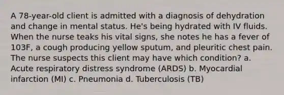 A 78-year-old client is admitted with a diagnosis of dehydration and change in mental status. He's being hydrated with IV fluids. When the nurse teaks his vital signs, she notes he has a fever of 103F, a cough producing yellow sputum, and pleuritic chest pain. The nurse suspects this client may have which condition? a. Acute respiratory distress syndrome (ARDS) b. Myocardial infarction (MI) c. Pneumonia d. Tuberculosis (TB)