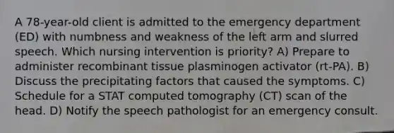 A 78-year-old client is admitted to the emergency department (ED) with numbness and weakness of the left arm and slurred speech. Which nursing intervention is priority? A) Prepare to administer recombinant tissue plasminogen activator (rt-PA). B) Discuss the precipitating factors that caused the symptoms. C) Schedule for a STAT computed tomography (CT) scan of the head. D) Notify the speech pathologist for an emergency consult.