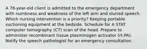 A 78-year-old client is admitted to the emergency department with numbness and weakness of the left arm and slurred speech. Which nursing intervention is a priority? Keeping portable suctioning equipment at the bedside. Schedule for A STAT computer tomography (CT) scan of the head. Prepare to administer recombinant tissue plasminogen activator (rt-PA). Notify the speech pathologist for an emergency consultation.