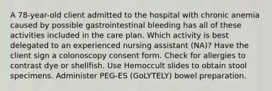 A 78-year-old client admitted to the hospital with chronic anemia caused by possible gastrointestinal bleeding has all of these activities included in the care plan. Which activity is best delegated to an experienced nursing assistant (NA)? Have the client sign a colonoscopy consent form. Check for allergies to contrast dye or shellfish. Use Hemoccult slides to obtain stool specimens. Administer PEG-ES (GoLYTELY) bowel preparation.