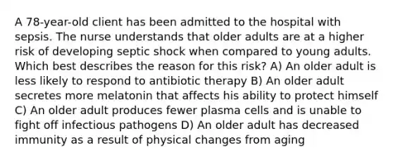 A 78-year-old client has been admitted to the hospital with sepsis. The nurse understands that older adults are at a higher risk of developing septic shock when compared to young adults. Which best describes the reason for this risk? A) An older adult is less likely to respond to antibiotic therapy B) An older adult secretes more melatonin that affects his ability to protect himself C) An older adult produces fewer plasma cells and is unable to fight off infectious pathogens D) An older adult has decreased immunity as a result of physical changes from aging