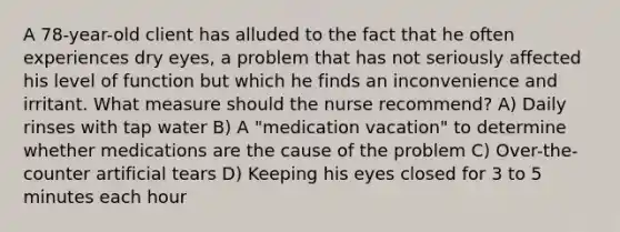 A 78-year-old client has alluded to the fact that he often experiences dry eyes, a problem that has not seriously affected his level of function but which he finds an inconvenience and irritant. What measure should the nurse recommend? A) Daily rinses with tap water B) A "medication vacation" to determine whether medications are the cause of the problem C) Over-the-counter artificial tears D) Keeping his eyes closed for 3 to 5 minutes each hour