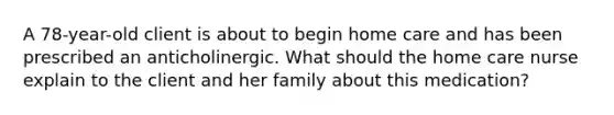 A 78-year-old client is about to begin home care and has been prescribed an anticholinergic. What should the home care nurse explain to the client and her family about this medication?