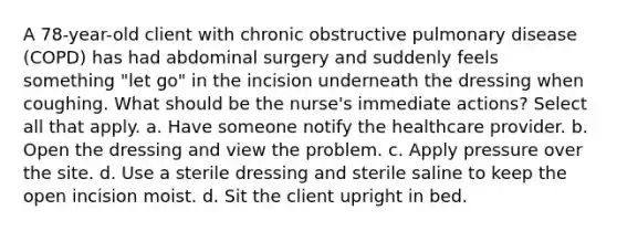 A 78-year-old client with chronic obstructive pulmonary disease (COPD) has had abdominal surgery and suddenly feels something "let go" in the incision underneath the dressing when coughing. What should be the nurse's immediate actions? Select all that apply. a. Have someone notify the healthcare provider. b. Open the dressing and view the problem. c. Apply pressure over the site. d. Use a sterile dressing and sterile saline to keep the open incision moist. d. Sit the client upright in bed.