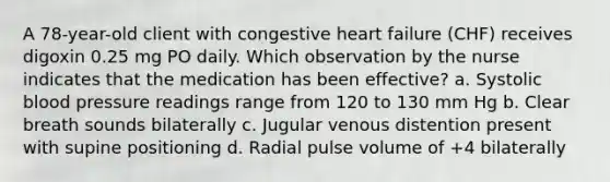 A 78-year-old client with congestive heart failure (CHF) receives digoxin 0.25 mg PO daily. Which observation by the nurse indicates that the medication has been effective? a. Systolic blood pressure readings range from 120 to 130 mm Hg b. Clear breath sounds bilaterally c. Jugular venous distention present with supine positioning d. Radial pulse volume of +4 bilaterally