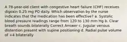 A 78-year-old client with congestive heart failure (CHF) receives digoxin 0.25 mg PO daily. Which observation by the nurse indicates that the medication has been effective? a. Systolic blood pressure readings range from 120 to 130 mm Hg b. Clear breath sounds bilaterally Correct Answer c. Jugular venous distention present with supine positioning d. Radial pulse volume of +4 bilaterally