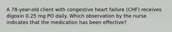 A 78-year-old client with congestive heart failure (CHF) receives digoxin 0.25 mg PO daily. Which observation by the nurse indicates that the medication has been effective?