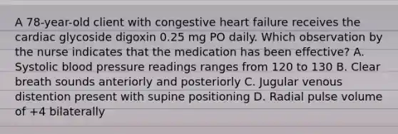 A 78-year-old client with congestive heart failure receives the cardiac glycoside digoxin 0.25 mg PO daily. Which observation by the nurse indicates that the medication has been effective? A. Systolic blood pressure readings ranges from 120 to 130 B. Clear breath sounds anteriorly and posteriorly C. Jugular venous distention present with supine positioning D. Radial pulse volume of +4 bilaterally