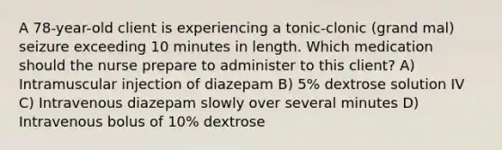 A 78-year-old client is experiencing a tonic-clonic (grand mal) seizure exceeding 10 minutes in length. Which medication should the nurse prepare to administer to this client? A) Intramuscular injection of diazepam B) 5% dextrose solution IV C) Intravenous diazepam slowly over several minutes D) Intravenous bolus of 10% dextrose