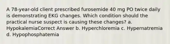 A 78-year-old client prescribed furosemide 40 mg PO twice daily is demonstrating EKG changes. Which condition should the practical nurse suspect is causing these changes? a. HypokalemiaCorrect Answer b. Hyperchloremia c. Hypernatremia d. Hypophosphatemia