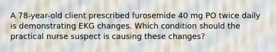 A 78-year-old client prescribed furosemide 40 mg PO twice daily is demonstrating EKG changes. Which condition should the practical nurse suspect is causing these changes?