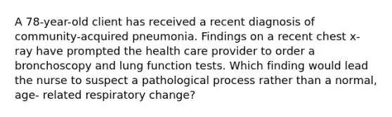 A 78-year-old client has received a recent diagnosis of community-acquired pneumonia. Findings on a recent chest x-ray have prompted the health care provider to order a bronchoscopy and lung function tests. Which finding would lead the nurse to suspect a pathological process rather than a normal, age- related respiratory change?