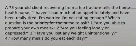 A 78-year-old client recovering from a hip fracture tells the home health nurse, "I haven't had much of an appetite lately and have been really tired. I'm worried I'm not eating enough." Which question is the priority for the nurse to ask? 1."Are you able to prepare your own meals?" 2."Are you feeling lonely or depressed?" 3."Have you lost any weight unintentionally?" 4."How many meals do you eat each day?"