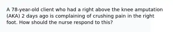 A 78-year-old client who had a right above the knee amputation (AKA) 2 days ago is complaining of crushing pain in the right foot. How should the nurse respond to this?