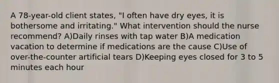 A 78-year-old client states, "I often have dry eyes, it is bothersome and irritating." What intervention should the nurse recommend? A)Daily rinses with tap water B)A medication vacation to determine if medications are the cause C)Use of over-the-counter artificial tears D)Keeping eyes closed for 3 to 5 minutes each hour