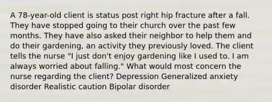 A 78-year-old client is status post right hip fracture after a fall. They have stopped going to their church over the past few months. They have also asked their neighbor to help them and do their gardening, an activity they previously loved. The client tells the nurse "I just don't enjoy gardening like I used to. I am always worried about falling." What would most concern the nurse regarding the client? Depression Generalized anxiety disorder Realistic caution Bipolar disorder