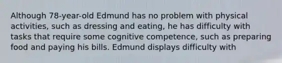 Although 78-year-old Edmund has no problem with physical activities, such as dressing and eating, he has difficulty with tasks that require some cognitive competence, such as preparing food and paying his bills. Edmund displays difficulty with