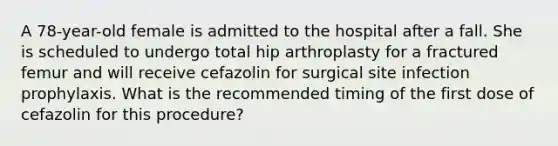 A 78-year-old female is admitted to the hospital after a fall. She is scheduled to undergo total hip arthroplasty for a fractured femur and will receive cefazolin for surgical site infection prophylaxis. What is the recommended timing of the first dose of cefazolin for this procedure?