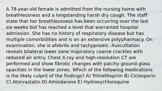 A 78-year-old female is admitted from the nursing home with breathlessness and a longstanding harsh dry cough. The staff state that her breathlessness has been occurring over the last six weeks but has reached a level that warranted hospital admission. She has no history of respiratory disease but has multiple comorbidities and is on an extensive polypharmacy. On examination, she is afebrile and tachypnoeic. Auscultation reveals bilateral lower zone inspiratory coarse crackles with reduced air entry. Chest X-ray and high-resolution CT are performed and show fibrotic changes with patchy ground-glass opacities in the lower zones. Which of the following medications is the likely culprit of the findings? A) Trimethoprim B) Ciclosporin C) Atorvastatin D) Amiodarone E) Hydroxychloroquine